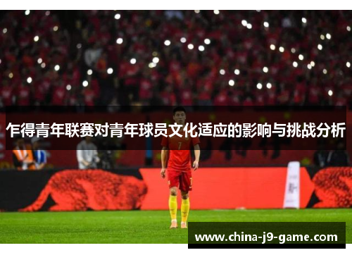 乍得青年联赛对青年球员文化适应的影响与挑战分析 乍得青年联赛对青年球员文化适应的影响与挑战分析