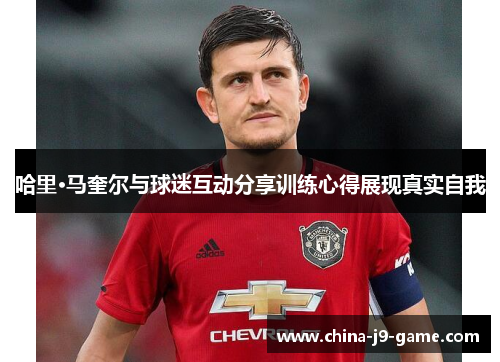 哈里·马奎尔与球迷互动分享训练心得展现真实自我 哈里·马奎尔与球迷互动分享训练心得展现真实自我