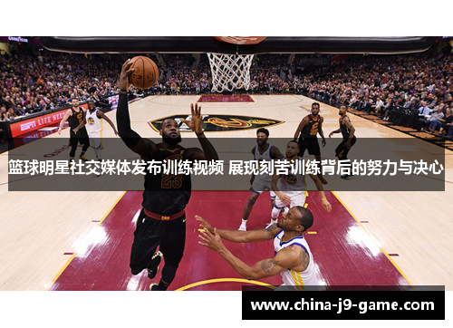 篮球明星社交媒体发布训练视频 展现刻苦训练背后的努力与决心