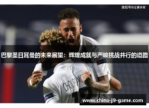 巴黎圣日耳曼的未来展望:辉煌成就与严峻挑战并行的道路 巴黎圣日耳曼的未来展望:辉煌成就与严峻挑战并行的道路