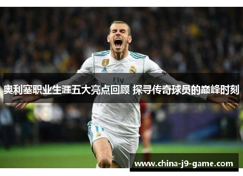 奥利塞职业生涯五大亮点回顾 探寻传奇球员的巅峰时刻 奥利塞职业生涯五大亮点回顾 探寻传奇球员的巅峰时刻
