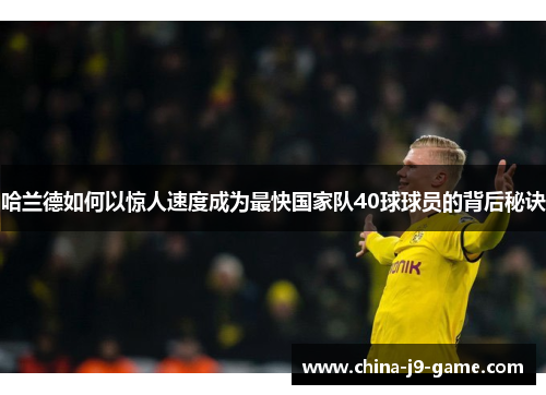 哈兰德如何以惊人速度成为最快国家队40球球员的背后秘诀 哈兰德如何以惊人速度成为最快国家队40球球员的背后秘诀