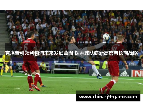 克洛普引领利物浦未来发展蓝图 探索球队崭新高度与长期战略 克洛普引领利物浦未来发展蓝图 探索球队崭新高度与长期战略