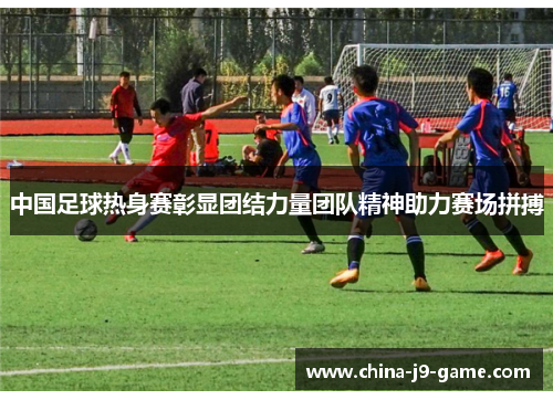 中国足球热身赛彰显团结力量团队精神助力赛场拼搏