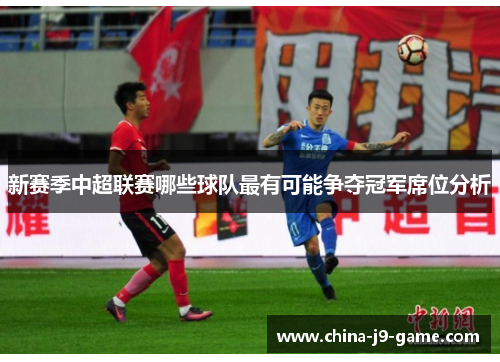 新赛季中超联赛哪些球队最有可能争夺冠军席位分析