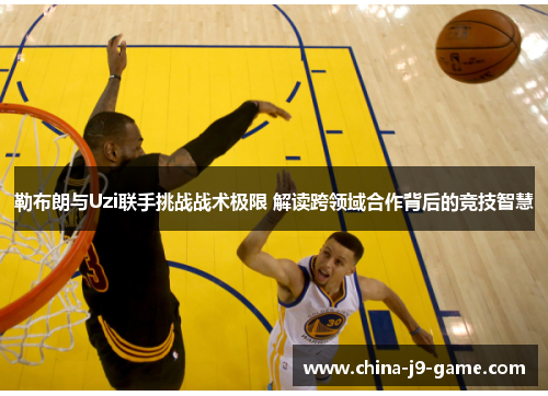 勒布朗与Uzi联手挑战战术极限 解读跨领域合作背后的竞技智慧 勒布朗与Uzi联手挑战战术极限 解读跨领域合作背后的竞技智慧
