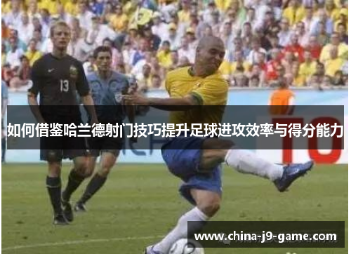 如何借鉴哈兰德射门技巧提升足球进攻效率与得分能力