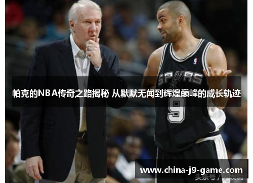 帕克的NBA传奇之路揭秘 从默默无闻到辉煌巅峰的成长轨迹