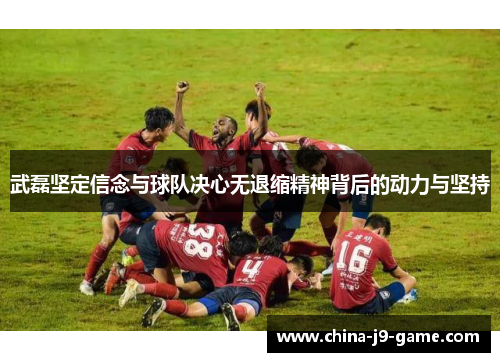 武磊坚定信念与球队决心无退缩精神背后的动力与坚持