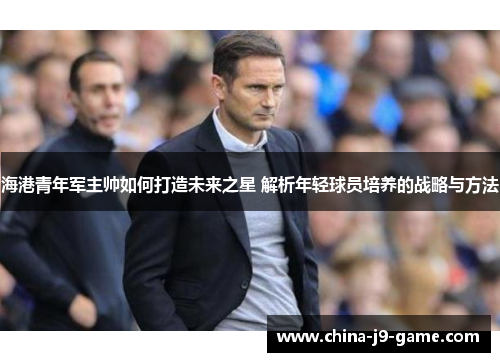 海港青年军主帅如何打造未来之星 解析年轻球员培养的战略与方法