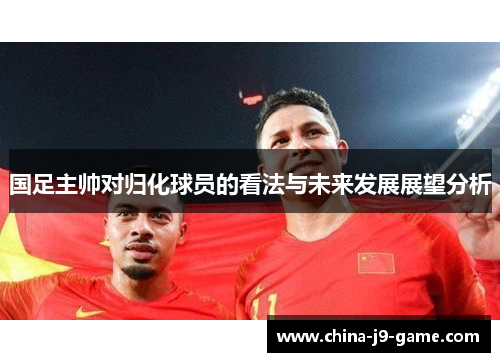 国足主帅对归化球员的看法与未来发展展望分析
