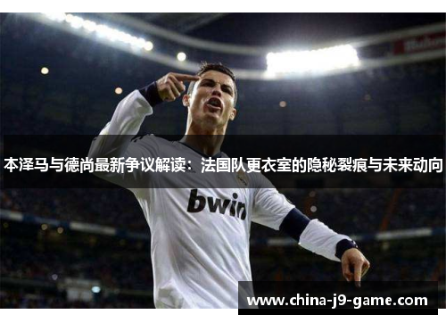 本泽马与德尚最新争议解读：法国队更衣室的隐秘裂痕与未来动向