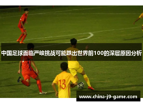 中国足球面临严峻挑战可能跌出世界前100的深层原因分析