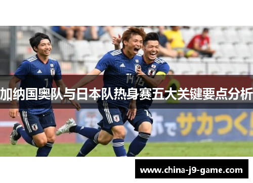 加纳国奥队与日本队热身赛五大关键要点分析 加纳国奥队与日本队热身赛五大关键要点分析