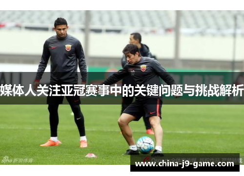 媒体人关注亚冠赛事中的关键问题与挑战解析