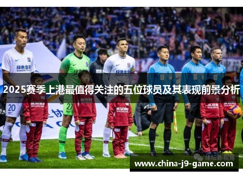 2025赛季上港最值得关注的五位球员及其表现前景分析