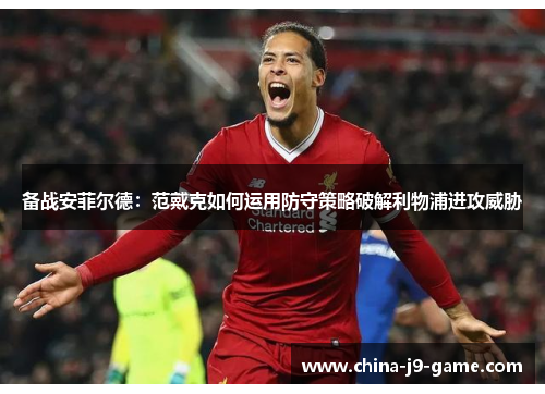 备战安菲尔德：范戴克如何运用防守策略破解利物浦进攻威胁