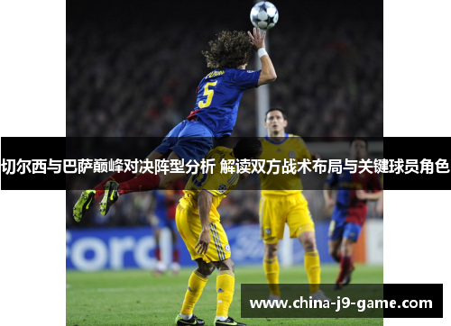 切尔西与巴萨巅峰对决阵型分析 解读双方战术布局与关键球员角色 切尔西与巴萨巅峰对决阵型分析 解读双方战术布局与关键球员角色