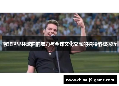 南非世界杯歌曲的魅力与全球文化交融的独特韵律探析