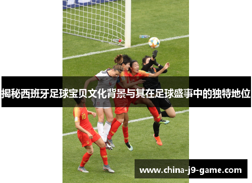 揭秘西班牙足球宝贝文化背景与其在足球盛事中的独特地位 揭秘西班牙足球宝贝文化背景与其在足球盛事中的独特地位