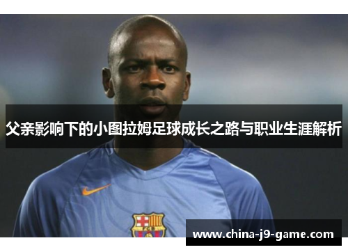 父亲影响下的小图拉姆足球成长之路与职业生涯解析 父亲影响下的小图拉姆足球成长之路与职业生涯解析