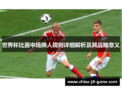 世界杯比赛中场换人规则详细解析及其战略意义 世界杯比赛中场换人规则详细解析及其战略意义