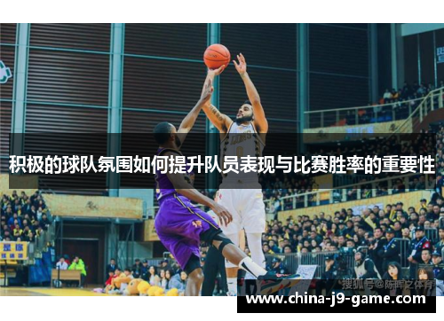 积极的球队氛围如何提升队员表现与比赛胜率的重要性 积极的球队氛围如何提升队员表现与比赛胜率的重要性