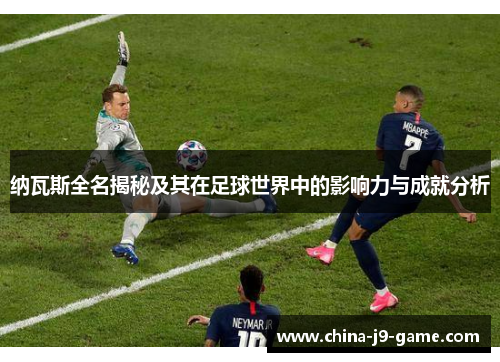 纳瓦斯全名揭秘及其在足球世界中的影响力与成就分析 纳瓦斯全名揭秘及其在足球世界中的影响力与成就分析