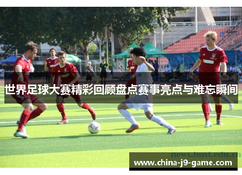 世界足球大赛精彩回顾盘点赛事亮点与难忘瞬间