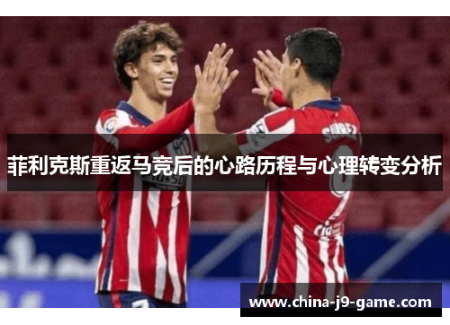 菲利克斯重返马竞后的心路历程与心理转变分析 菲利克斯重返马竞后的心路历程与心理转变分析