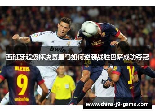 西班牙超级杯决赛皇马如何逆袭战胜巴萨成功夺冠