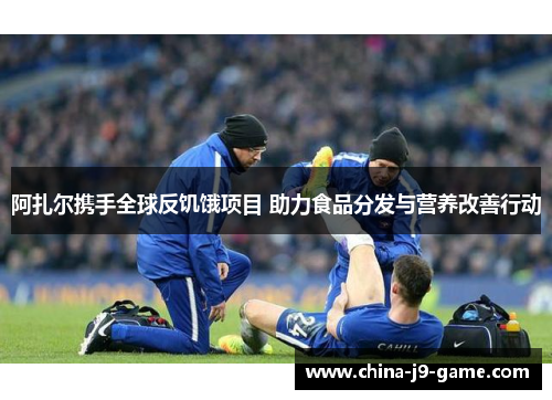 阿扎尔携手全球反饥饿项目 助力食品分发与营养改善行动 阿扎尔携手全球反饥饿项目 助力食品分发与营养改善行动