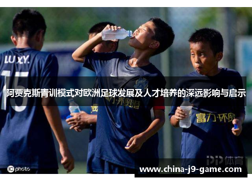 阿贾克斯青训模式对欧洲足球发展及人才培养的深远影响与启示 阿贾克斯青训模式对欧洲足球发展及人才培养的深远影响与启示