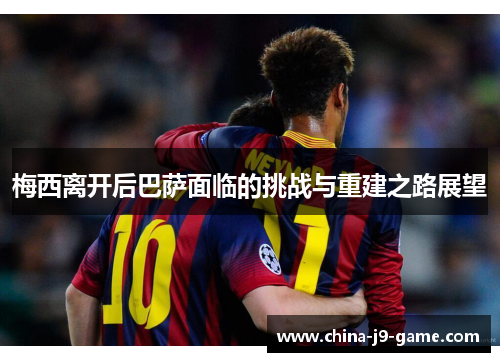 梅西离开后巴萨面临的挑战与重建之路展望